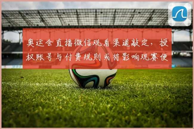 奥运会直播微信观看渠道敲定，授权账号与付费规则或将影响观赛便捷性与使用指引