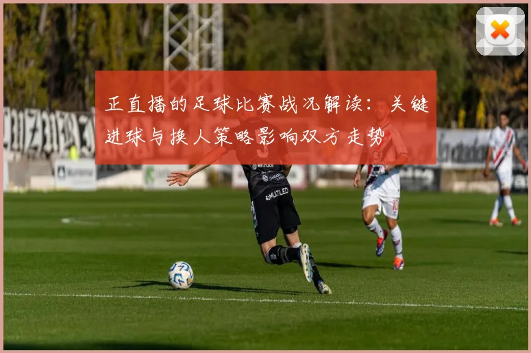 正直播的足球比赛战况解读：关键进球与换人策略影响双方走势