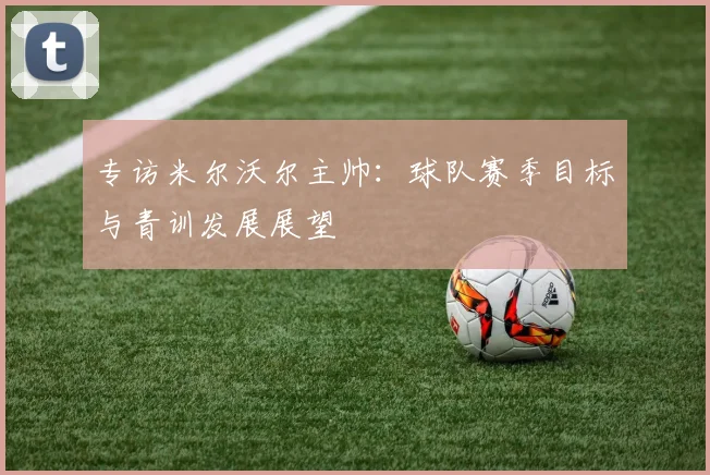 专访米尔沃尔主帅：球队赛季目标与青训发展展望