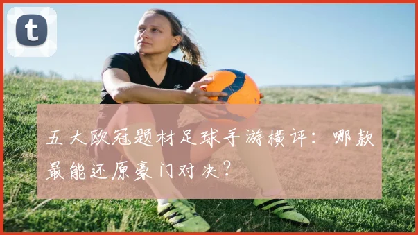 五大欧冠题材足球手游横评：哪款最能还原豪门对决？