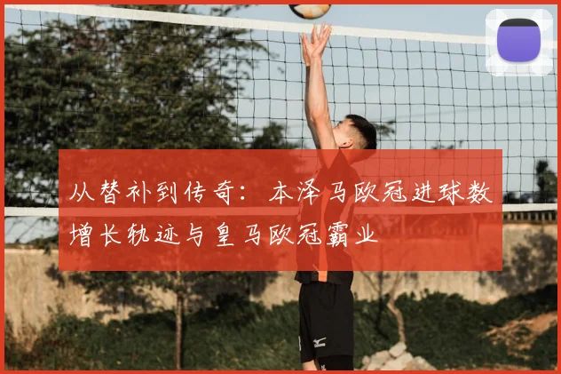从替补到传奇:本泽马欧冠进球数增长轨迹与皇马欧冠霸业