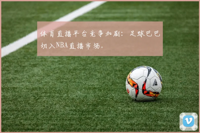 体育直播平台竞争加剧：足球巴巴切入NBA直播市场。